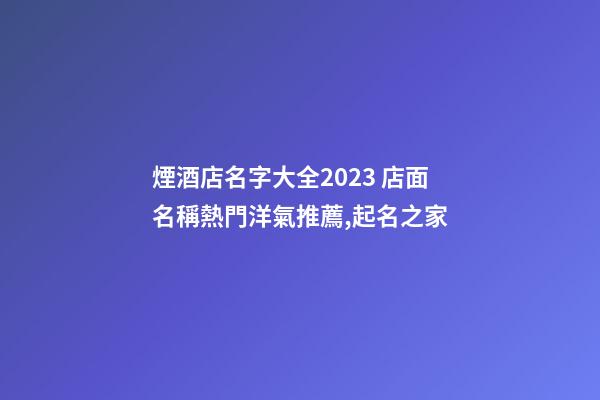 煙酒店名字大全2023 店面名稱熱門洋氣推薦,起名之家-第1張-店鋪起名-玄機派